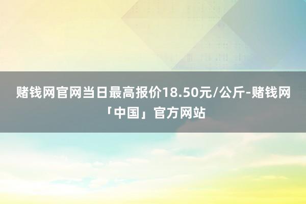 赌钱网官网当日最高报价18.50元/公斤-赌钱网「中国」官方网站