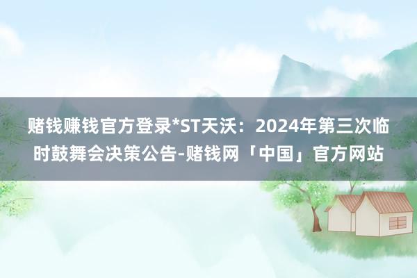 赌钱赚钱官方登录*ST天沃：2024年第三次临时鼓舞会决策公告-赌钱网「中国」官方网站