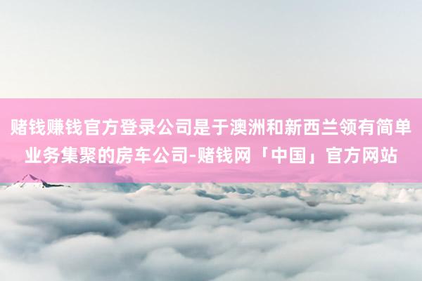 赌钱赚钱官方登录公司是于澳洲和新西兰领有简单业务集聚的房车公司-赌钱网「中国」官方网站