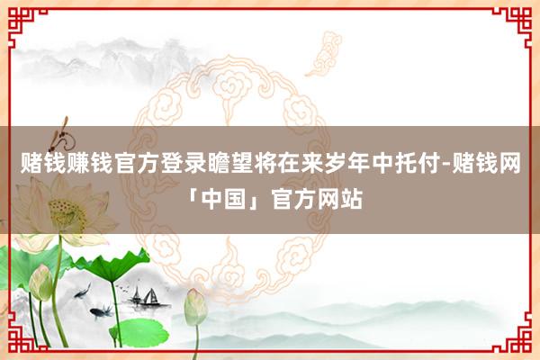 赌钱赚钱官方登录瞻望将在来岁年中托付-赌钱网「中国」官方网站