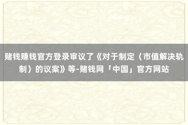 赌钱赚钱官方登录审议了《对于制定〈市值解决轨制〉的议案》等-赌钱网「中国」官方网站
