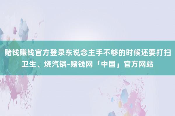 赌钱赚钱官方登录东说念主手不够的时候还要打扫卫生、烧汽锅-赌钱网「中国」官方网站