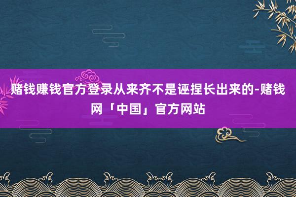 赌钱赚钱官方登录从来齐不是诬捏长出来的-赌钱网「中国」官方网站
