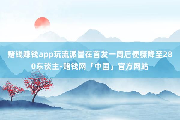 赌钱赚钱app玩流派量在首发一周后便骤降至280东谈主-赌钱网「中国」官方网站