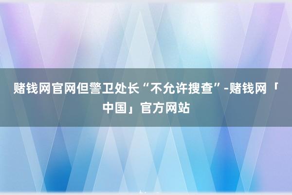 赌钱网官网但警卫处长“不允许搜查”-赌钱网「中国」官方网站