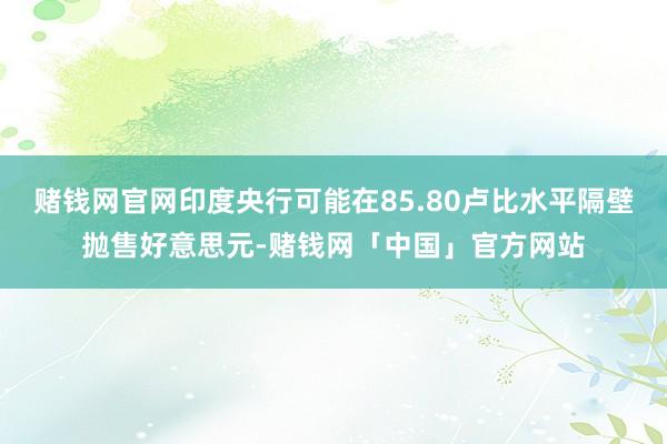 赌钱网官网印度央行可能在85.80卢比水平隔壁抛售好意思元-赌钱网「中国」官方网站