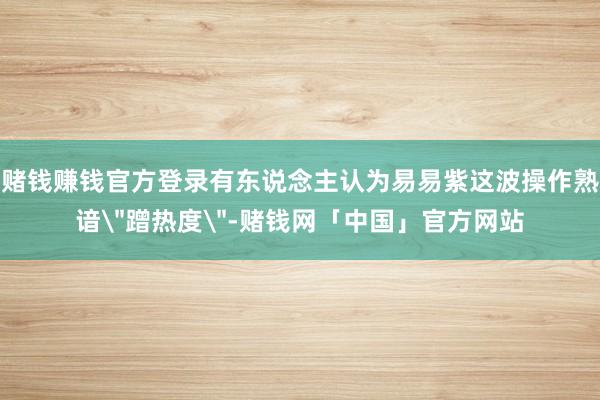 赌钱赚钱官方登录有东说念主认为易易紫这波操作熟谙