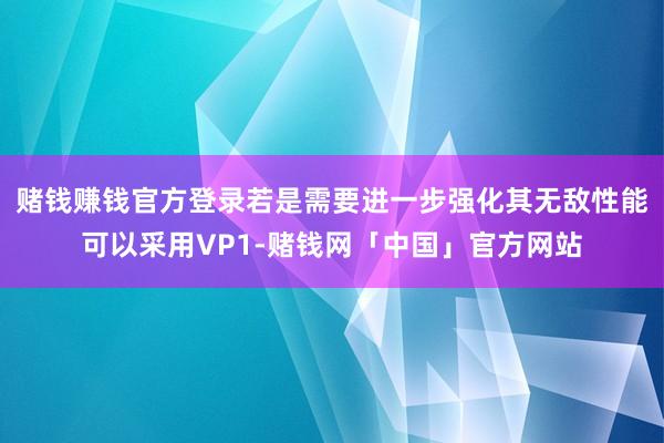 赌钱赚钱官方登录若是需要进一步强化其无敌性能可以采用VP1-赌钱网「中国」官方网站