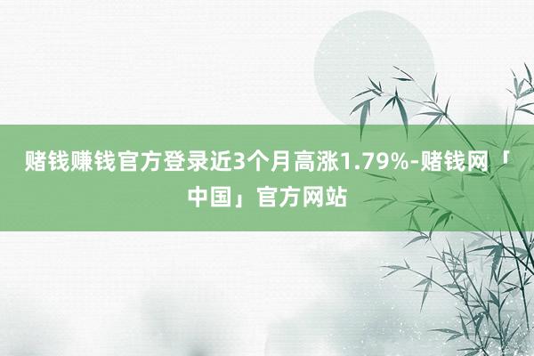 赌钱赚钱官方登录近3个月高涨1.79%-赌钱网「中国」官方网站