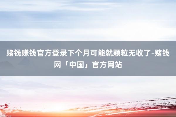 赌钱赚钱官方登录下个月可能就颗粒无收了-赌钱网「中国」官方网站