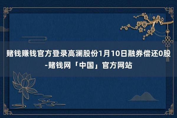 赌钱赚钱官方登录高澜股份1月10日融券偿还0股-赌钱网「中国」官方网站