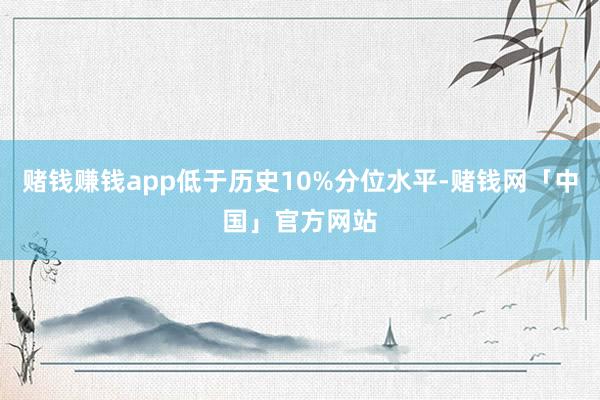 赌钱赚钱app低于历史10%分位水平-赌钱网「中国」官方网站