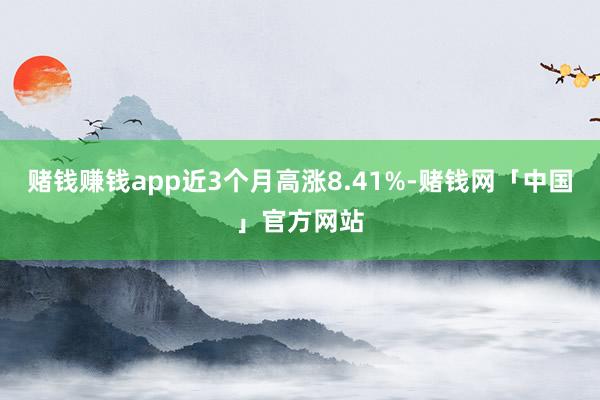 赌钱赚钱app近3个月高涨8.41%-赌钱网「中国」官方网站