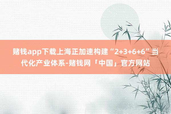 赌钱app下载上海正加速构建“2+3+6+6”当代化产业体系-赌钱网「中国」官方网站