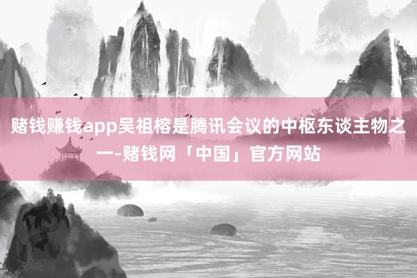 赌钱赚钱app吴祖榕是腾讯会议的中枢东谈主物之一-赌钱网「中国」官方网站
