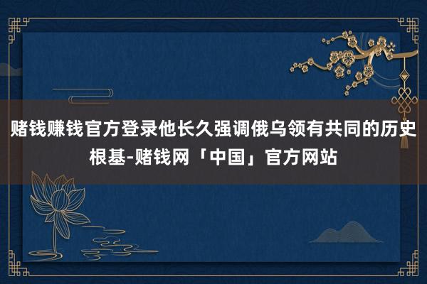 赌钱赚钱官方登录他长久强调俄乌领有共同的历史根基-赌钱网「中国」官方网站