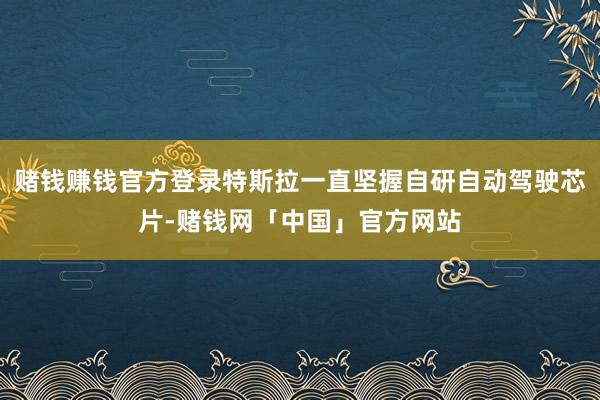 赌钱赚钱官方登录特斯拉一直坚握自研自动驾驶芯片-赌钱网「中国」官方网站