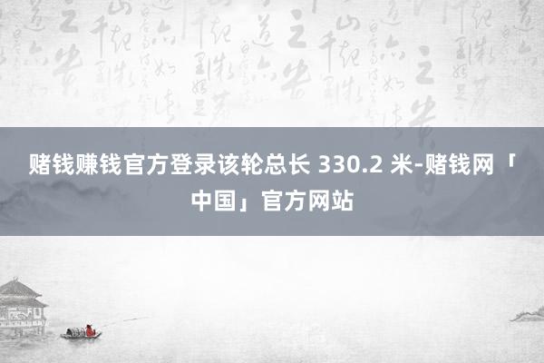 赌钱赚钱官方登录该轮总长 330.2 米-赌钱网「中国」官方网站
