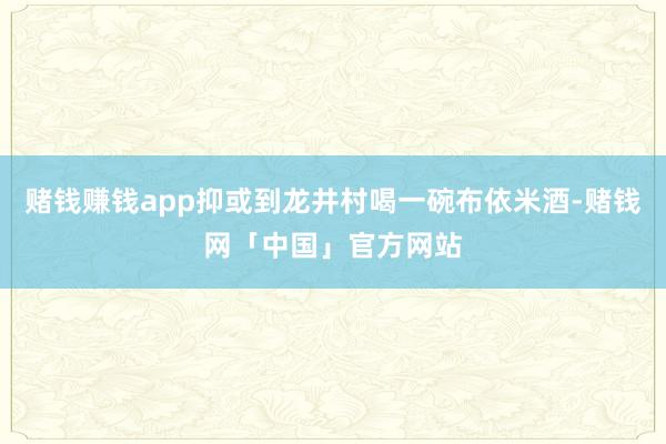 赌钱赚钱app抑或到龙井村喝一碗布依米酒-赌钱网「中国」官方网站