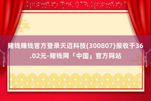 赌钱赚钱官方登录天迈科技(300807)报收于36.02元-赌钱网「中国」官方网站