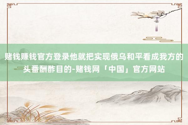赌钱赚钱官方登录他就把实现俄乌和平看成我方的头番酬酢目的-赌钱网「中国」官方网站