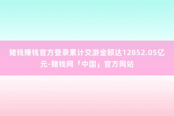 赌钱赚钱官方登录累计交游金额达12852.05亿元-赌钱网「中国」官方网站