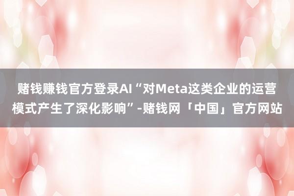 赌钱赚钱官方登录AI“对Meta这类企业的运营模式产生了深化影响”-赌钱网「中国」官方网站
