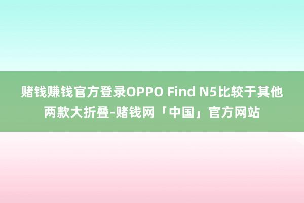 赌钱赚钱官方登录OPPO Find N5比较于其他两款大折叠-赌钱网「中国」官方网站