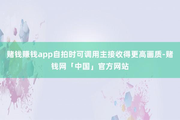 赌钱赚钱app自拍时可调用主接收得更高画质-赌钱网「中国」官方网站