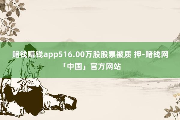 赌钱赚钱app516.00万股股票被质 押-赌钱网「中国」官方网站