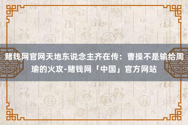 赌钱网官网天地东说念主齐在传：曹操不是输给周瑜的火攻-赌钱网「中国」官方网站