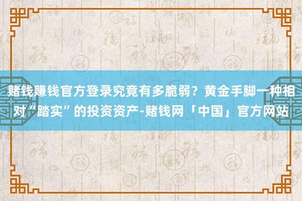 赌钱赚钱官方登录究竟有多脆弱？黄金手脚一种相对“踏实”的投资资产-赌钱网「中国」官方网站
