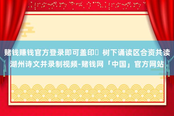 赌钱赚钱官方登录即可盖印✅树下诵读区合资共读湖州诗文并录制视频-赌钱网「中国」官方网站