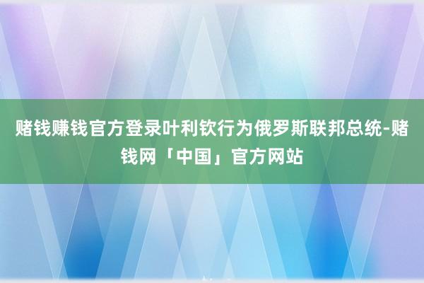 赌钱赚钱官方登录叶利钦行为俄罗斯联邦总统-赌钱网「中国」官方网站