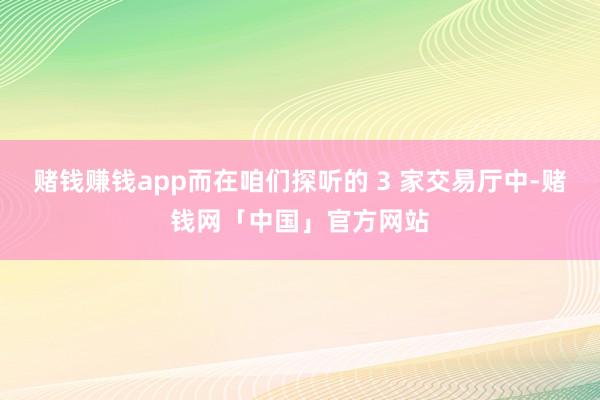 赌钱赚钱app而在咱们探听的 3 家交易厅中-赌钱网「中国」官方网站
