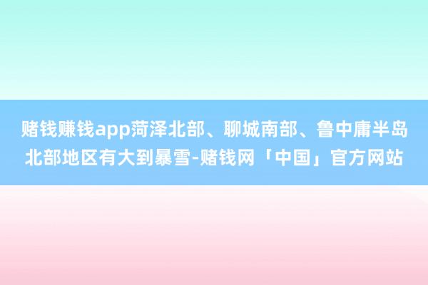 赌钱赚钱app菏泽北部、聊城南部、鲁中庸半岛北部地区有大到暴雪-赌钱网「中国」官方网站