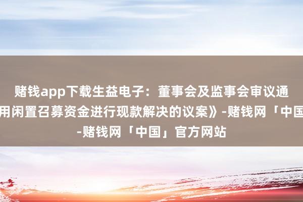 赌钱app下载生益电子：董事会及监事会审议通过《对于使用闲置召募资金进行现款解决的议案》-赌钱网「中国」官方网站