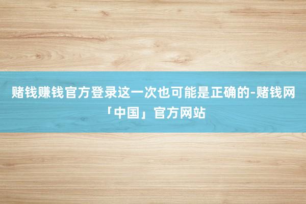 赌钱赚钱官方登录这一次也可能是正确的-赌钱网「中国」官方网站
