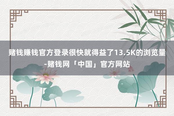 赌钱赚钱官方登录很快就得益了13.5K的浏览量-赌钱网「中国」官方网站