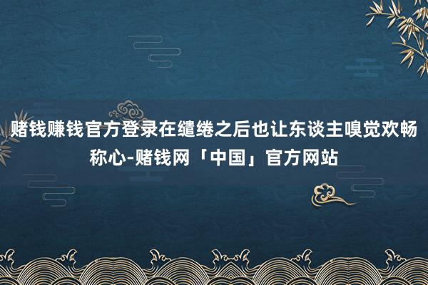 赌钱赚钱官方登录在缱绻之后也让东谈主嗅觉欢畅称心-赌钱网「中国」官方网站