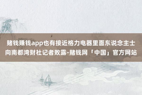 赌钱赚钱app也有接近格力电器里面东说念主士向南都湾财社记者败露-赌钱网「中国」官方网站