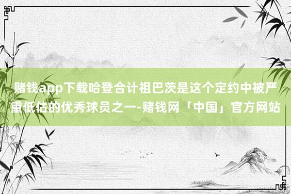 赌钱app下载哈登合计祖巴茨是这个定约中被严重低估的优秀球员之一-赌钱网「中国」官方网站