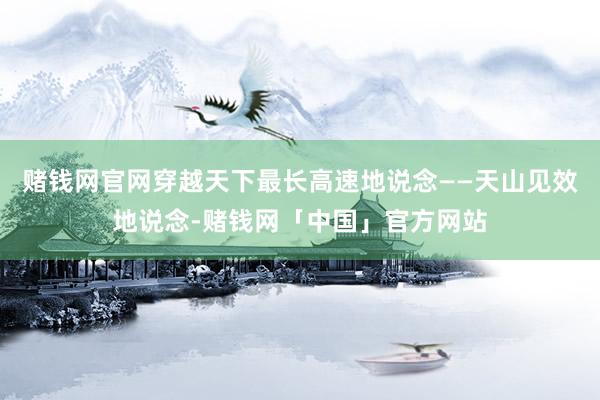 赌钱网官网穿越天下最长高速地说念——天山见效地说念-赌钱网「中国」官方网站