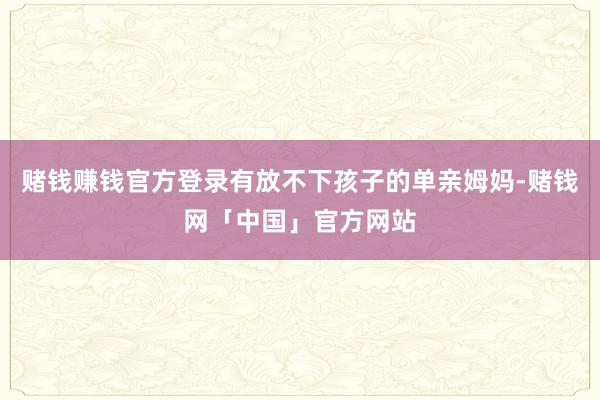 赌钱赚钱官方登录有放不下孩子的单亲姆妈-赌钱网「中国」官方网站