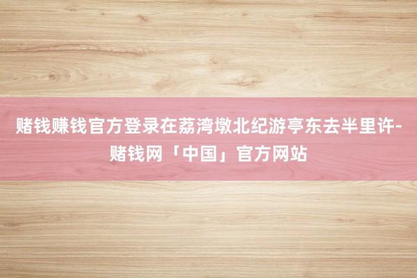 赌钱赚钱官方登录在荔湾墩北纪游亭东去半里许-赌钱网「中国」官方网站