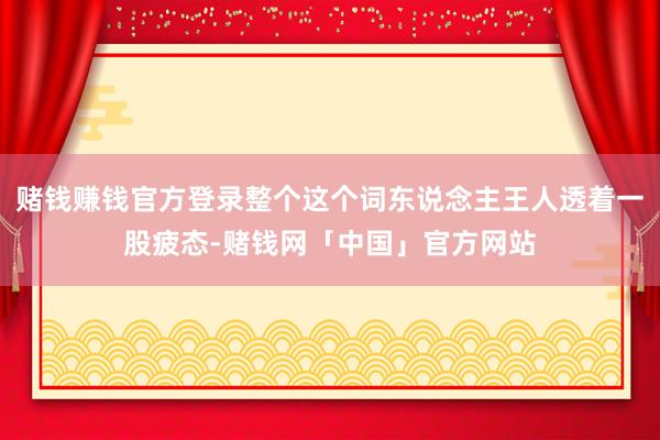 赌钱赚钱官方登录整个这个词东说念主王人透着一股疲态-赌钱网「中国」官方网站