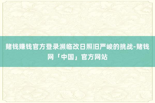 赌钱赚钱官方登录濒临改日照旧严峻的挑战-赌钱网「中国」官方网站