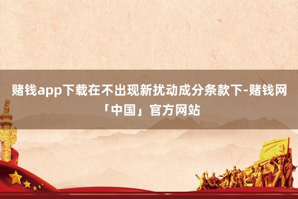 赌钱app下载在不出现新扰动成分条款下-赌钱网「中国」官方网站