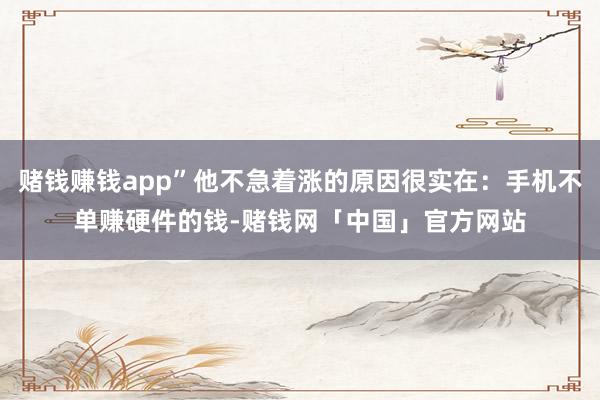 赌钱赚钱app”他不急着涨的原因很实在：手机不单赚硬件的钱-赌钱网「中国」官方网站