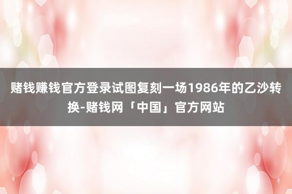 赌钱赚钱官方登录试图复刻一场1986年的乙沙转换-赌钱网「中国」官方网站